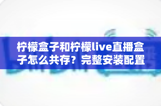 柠檬盒子和柠檬live直播盒子怎么共存？完整安装配置与优化指南一文读懂