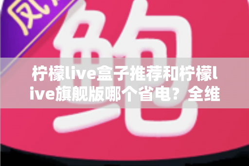 柠檬live盒子推荐和柠檬live旗舰版哪个省电?全维度省电对比与实用选购指南 柠檬live盒子推荐和柠檬live旗舰版哪个省电?全维度省电对比与实用选购指南