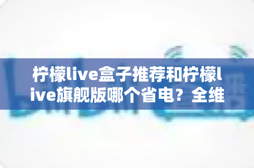 柠檬live盒子推荐和柠檬live旗舰版哪个省电？全维度省电对比与实用选购指南