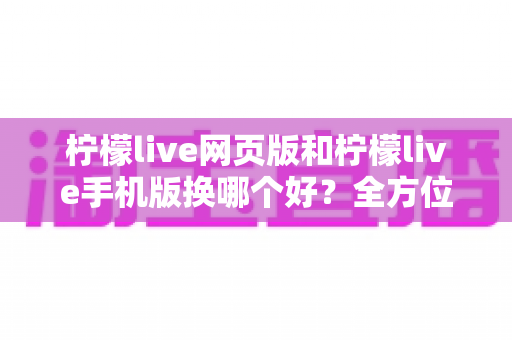 柠檬live网页版和柠檬live手机版换哪个好？全方位深度对比解析，帮你找到最适合的使用方案