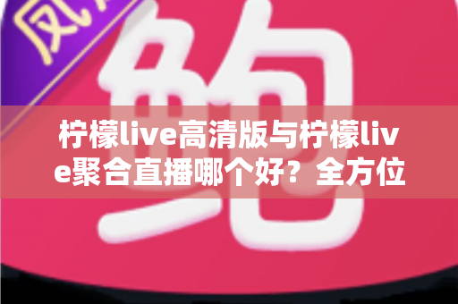 柠檬live高清版与柠檬live聚合直播哪个好？全方位对比评测帮你选出更适合的版本