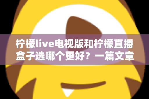 柠檬live电视版和柠檬直播盒子选哪个更好？一篇文章帮你彻底搞懂如何选择