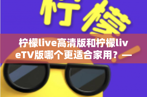 柠檬live高清版和柠檬liveTV版哪个更适合家用?——家庭用户必看的全维度对比评测与选购指南 柠檬live高清版和柠檬liveTV版哪个更适合家用?——家庭用户必看的全维度对比评测与选购指南