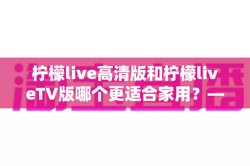 柠檬live高清版和柠檬liveTV版哪个更适合家用?——家庭用户必看的全维度对比评测与选购指南 柠檬live高清版和柠檬liveTV版哪个更适合家用?——家庭用户必看的全维度对比评测与选购指南