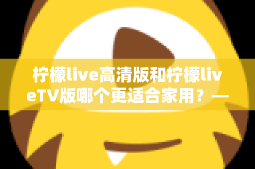 柠檬live高清版和柠檬liveTV版哪个更适合家用？——家庭用户必看的全维度对比评测与选购指南