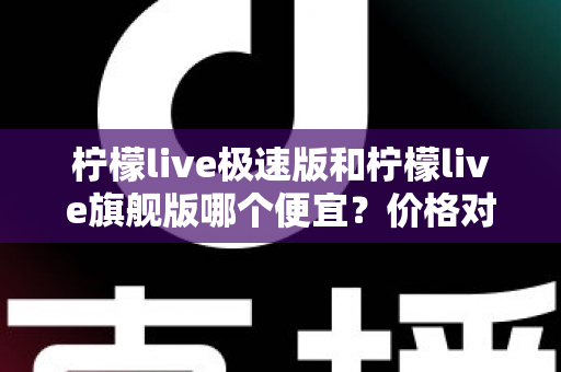 柠檬live极速版和柠檬live旗舰版哪个便宜？价格对比与性价比全面解析指南
