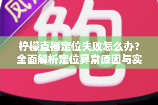 柠檬直播定位失败怎么办？全面解析定位异常原因与实用解决方案大全