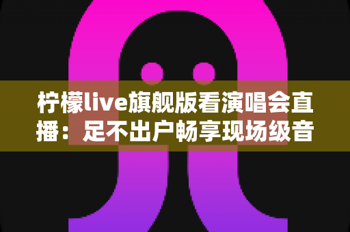 柠檬live旗舰版看演唱会直播：足不出户畅享现场级音乐盛宴的全新方式