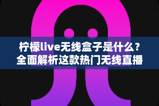 柠檬live无线盒子是什么？全面解析这款热门无线直播电视设备的功能、用法与选购指南
