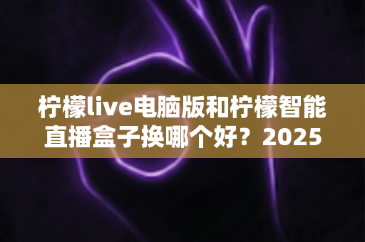柠檬live电脑版和柠檬智能直播盒子换哪个好？2025年主播直播设备选购与切换全攻略