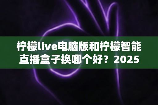 柠檬live电脑版和柠檬智能直播盒子换哪个好？2025年主播直播设备选购与切换全攻略