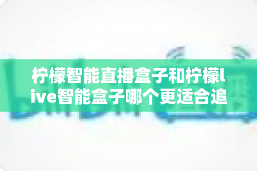 柠檬智能直播盒子和柠檬live智能盒子哪个更适合追剧？追剧党必备选购指南与深度对比解析