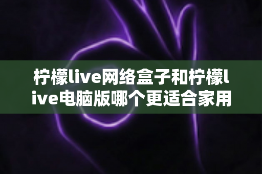 柠檬live网络盒子和柠檬live电脑版哪个更适合家用？家庭观影设备深度对比全解析