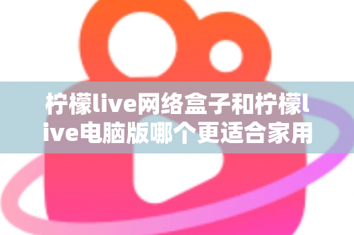 柠檬live网络盒子和柠檬live电脑版哪个更适合家用？家庭观影设备深度对比全解析