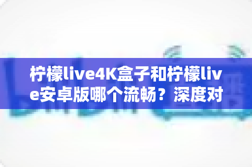 柠檬live4K盒子和柠檬live安卓版哪个流畅？深度对比解析与选购全指南