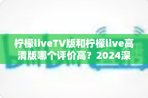 柠檬liveTV版和柠檬live高清版哪个评价高？2024深度对比测评帮你选对版本