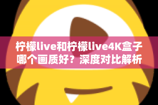 柠檬live和柠檬live4K盒子哪个画质好？深度对比解析助你选对高清观影方案