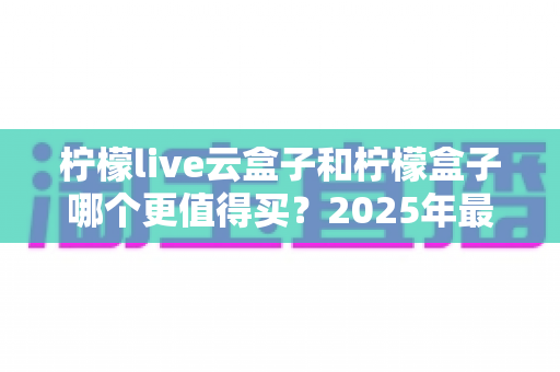 柠檬live云盒子和柠檬盒子哪个更值得买?2025年最全选购对比指南帮你避坑 柠檬live云盒子和柠檬盒子哪个更值得买?2025年最全选购对比指南帮你避坑
