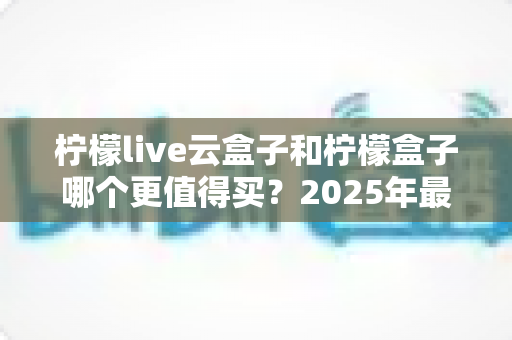 柠檬live云盒子和柠檬盒子哪个更值得买？2025年最全选购对比指南帮你避坑