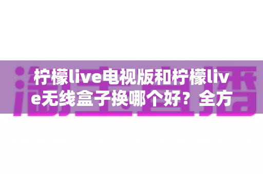 柠檬live电视版和柠檬live无线盒子换哪个好？全方位对比评测与选购指南