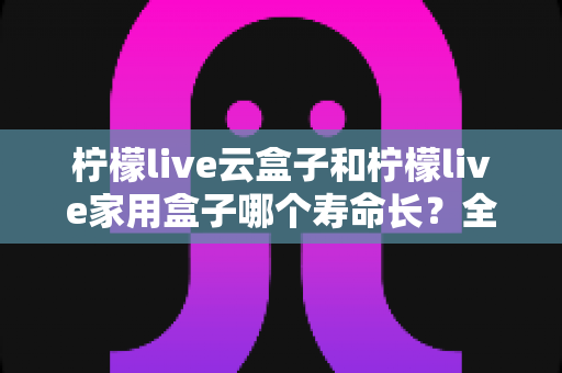 柠檬live云盒子和柠檬live家用盒子哪个寿命长？全面解析两款设备使用寿命差异与延长寿命实用指南