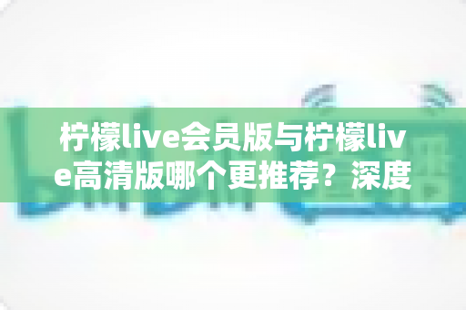 柠檬live会员版与柠檬live高清版哪个更推荐？深度对比解析助你精准选对版本