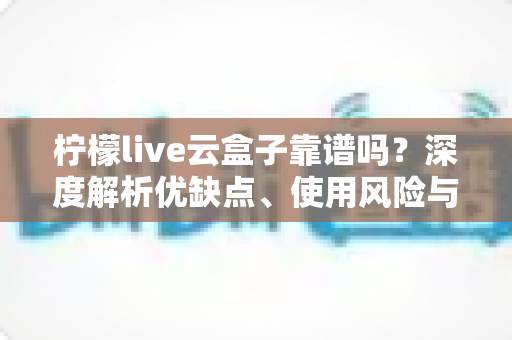 柠檬live云盒子靠谱吗？深度解析优缺点、使用风险与选购避坑全指南