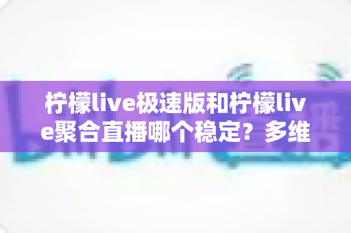 柠檬live极速版和柠檬live聚合直播哪个稳定？多维度深度对比与选择指南
