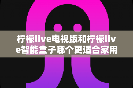 柠檬live电视版和柠檬live智能盒子哪个更适合家用?2024年家庭观影选购完全指南 柠檬live电视版和柠檬live智能盒子哪个更适合家用?2024年家庭观影选购完全指南
