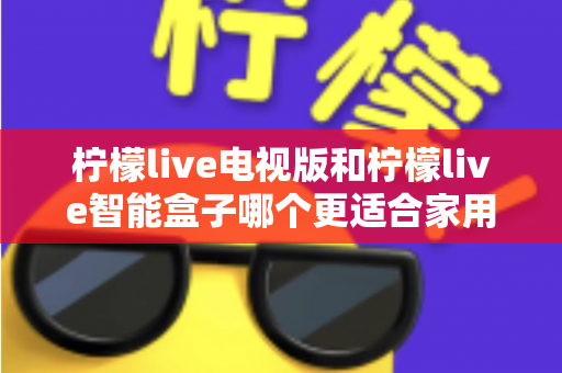 柠檬live电视版和柠檬live智能盒子哪个更适合家用?2024年家庭观影选购完全指南 柠檬live电视版和柠檬live智能盒子哪个更适合家用?2024年家庭观影选购完全指南