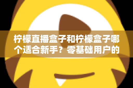 柠檬直播盒子和柠檬盒子哪个适合新手？零基础用户的完整入门与选择指南