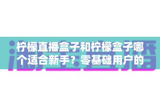 柠檬直播盒子和柠檬盒子哪个适合新手？零基础用户的完整入门与选择指南