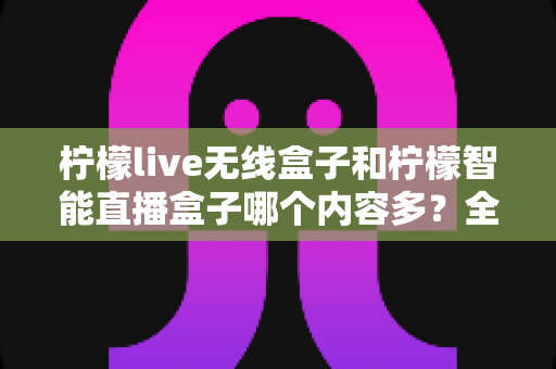 柠檬live无线盒子和柠檬智能直播盒子哪个内容多？全方位深度对比解析帮你选对设备