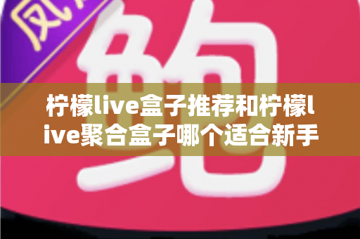 柠檬live盒子推荐和柠檬live聚合盒子哪个适合新手？一篇看懂的对比评测与入门指南