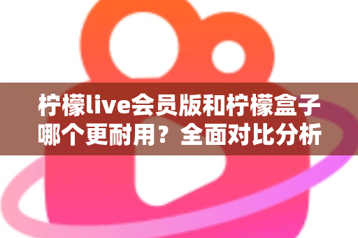柠檬live会员版和柠檬盒子哪个更耐用？全面对比分析与实用选购指南