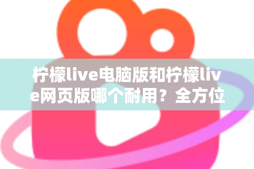 柠檬live电脑版和柠檬live网页版哪个耐用？全方位对比分析助你做出最佳选择