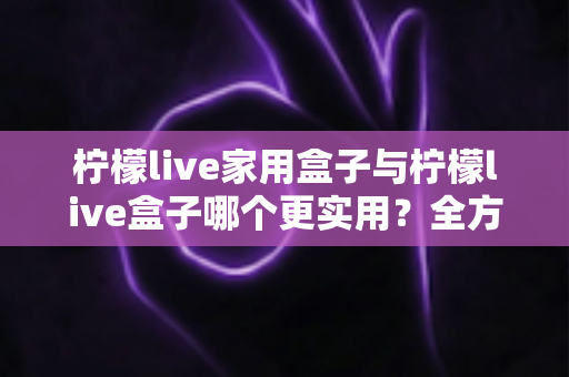 柠檬live家用盒子与柠檬live盒子哪个更实用？全方位选购对比指南助你轻松决策