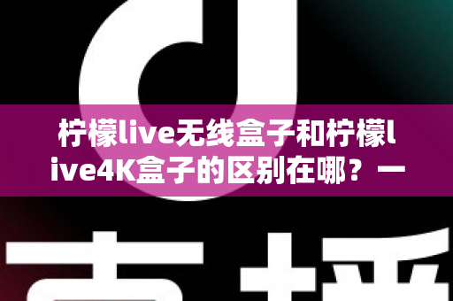 柠檬live无线盒子和柠檬live4K盒子的区别在哪?一文读懂选购要点与核心差异 柠檬live无线盒子和柠檬live4K盒子的区别在哪?一文读懂选购要点与核心差异