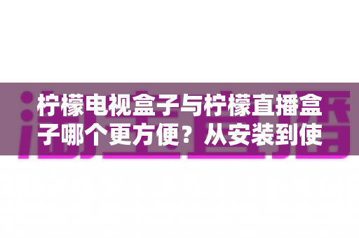 柠檬电视盒子与柠檬直播盒子哪个更方便？从安装到使用全维度深度对比，帮你选出最省心的客厅娱乐方案