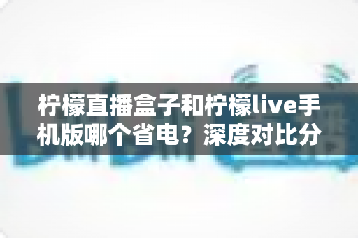 柠檬直播盒子和柠檬live手机版哪个省电?深度对比分析帮你选对设备 柠檬直播盒子和柠檬live手机版哪个省电?深度对比分析帮你选对设备