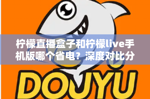 柠檬直播盒子和柠檬live手机版哪个省电?深度对比分析帮你选对设备 柠檬直播盒子和柠檬live手机版哪个省电?深度对比分析帮你选对设备