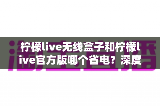 柠檬live无线盒子和柠檬live官方版哪个省电？深度实测对比助你轻松选择