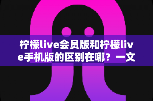 柠檬live会员版和柠檬live手机版的区别在哪？一文读懂两大版本核心差异与选择攻略
