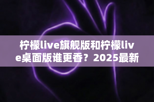 柠檬live旗舰版和柠檬live桌面版谁更香?2025最新深度对比评测,帮你选出最适合自己的版本 柠檬live旗舰版和柠檬live桌面版谁更香?2025最新深度对比评测,帮你选出最适合自己的版本