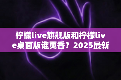 柠檬live旗舰版和柠檬live桌面版谁更香？2025最新深度对比评测，帮你选出最适合自己的版本