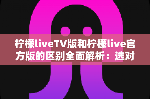 柠檬liveTV版和柠檬live官方版的区别全面解析：选对版本，观影体验直接翻倍