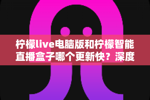 柠檬live电脑版和柠檬智能直播盒子哪个更新快?深度对比解析帮你做出明智选择 柠檬live电脑版和柠檬智能直播盒子哪个更新快?深度对比解析帮你做出明智选择