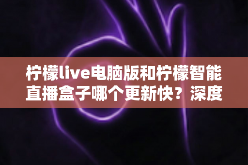 柠檬live电脑版和柠檬智能直播盒子哪个更新快？深度对比解析帮你做出明智选择
