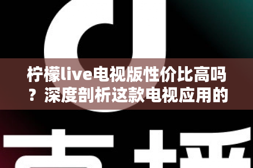 柠檬live电视版性价比高吗？深度剖析这款电视应用的真实价值与使用体验