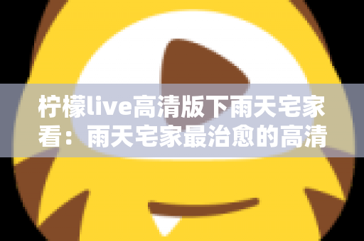 柠檬live高清版下雨天宅家看:雨天宅家最治愈的高清观影休闲新方式 柠檬live高清版下雨天宅家看:雨天宅家最治愈的高清观影休闲新方式